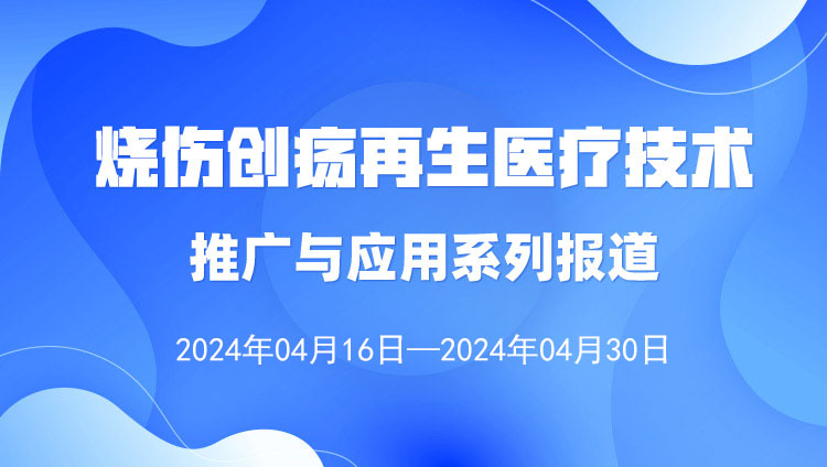 烧伤创疡再生医疗技术推广与应用系列报道（2024年4月16日—4月30日）